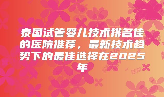 泰国试管婴儿技术排名佳的医院推荐，最新技术趋势下的最佳选择在2025年