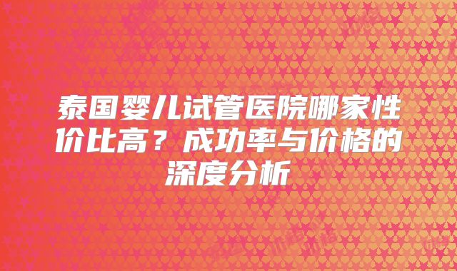 泰国婴儿试管医院哪家性价比高？成功率与价格的深度分析