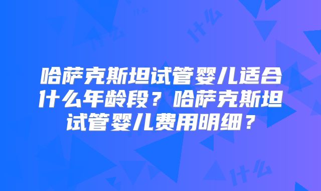 哈萨克斯坦试管婴儿适合什么年龄段？哈萨克斯坦试管婴儿费用明细？