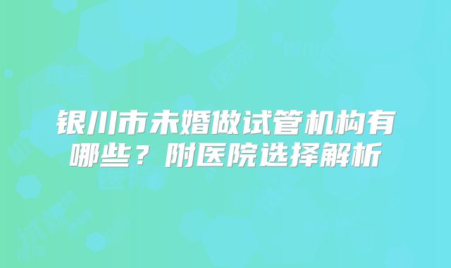 银川市未婚做试管机构有哪些？附医院选择解析