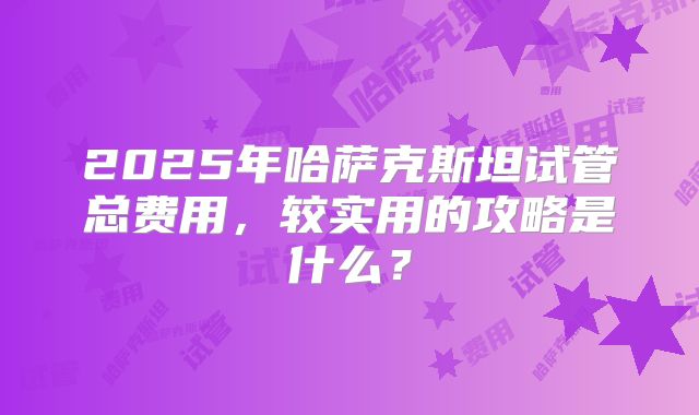 2025年哈萨克斯坦试管总费用,较实用的攻略是什么?