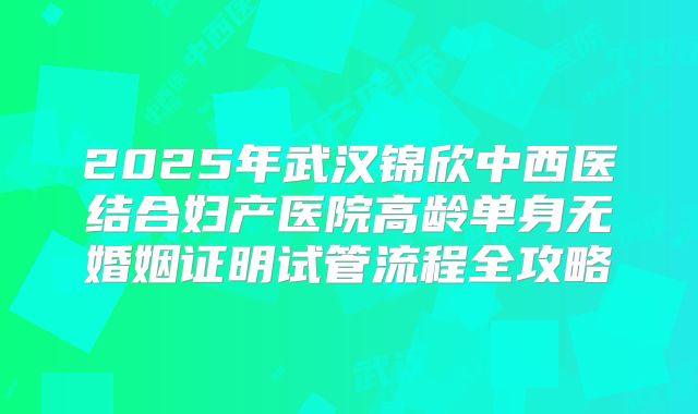 2025年武汉锦欣中西医结合妇产医院高龄单身无婚姻证明试管流程全攻略