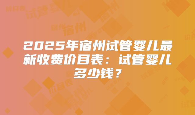 2025年宿州试管婴儿最新收费价目表：试管婴儿多少钱？