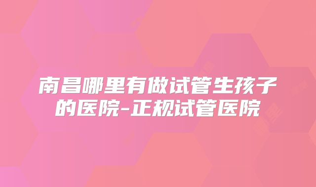 南昌哪里有做试管生孩子的医院-正规试管医院
