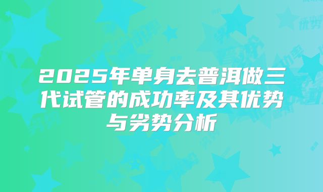 2025年单身去普洱做三代试管的成功率及其优势与劣势分析