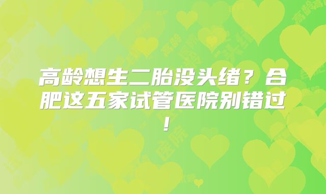 高龄想生二胎没头绪？合肥这五家试管医院别错过！