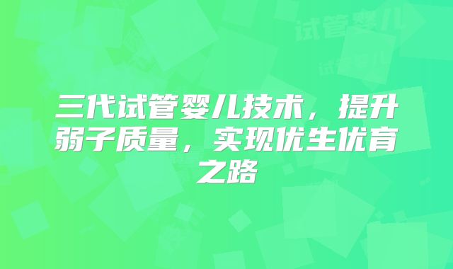 三代试管婴儿技术，提升弱子质量，实现优生优育之路