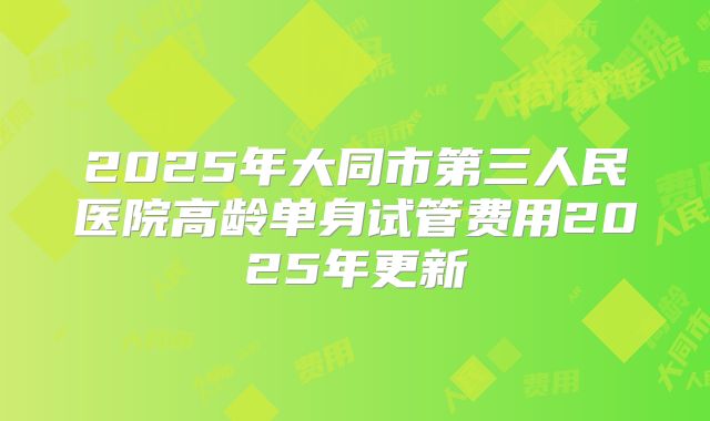 2025年大同市第三人民医院高龄单身试管费用2025年更新