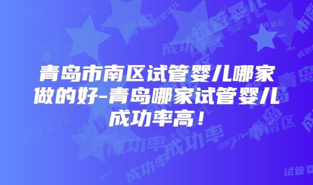 青岛市南区试管婴儿哪家做的好-青岛哪家试管婴儿成功率高！