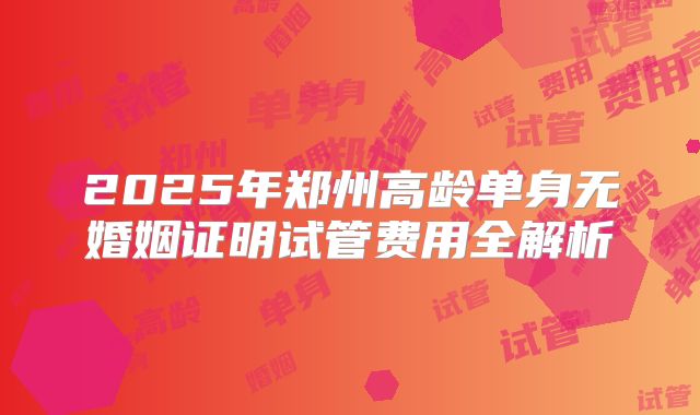 2025年郑州高龄单身无婚姻证明试管费用全解析