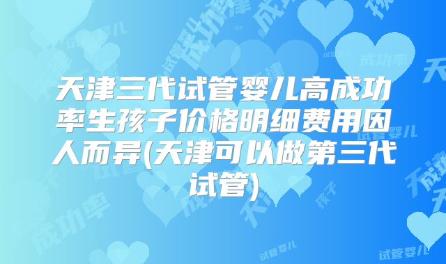 天津三代试管婴儿高成功率生孩子价格明细费用因人而异(天津可以做第三代试管)