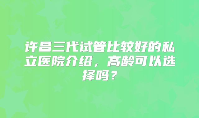 许昌三代试管比较好的私立医院介绍,高龄可以选择吗?