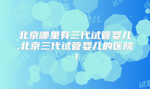 北京哪里有三代试管婴儿,北京三代试管婴儿的医院！