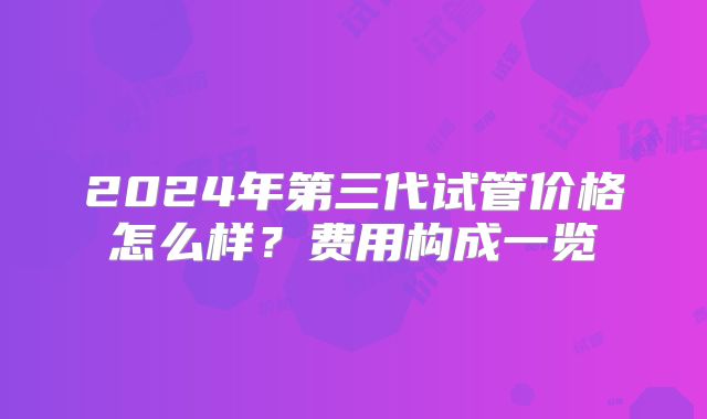 2024年第三代试管价格怎么样？费用构成一览
