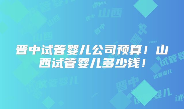 晋中试管婴儿公司预算!山西试管婴儿多少钱!