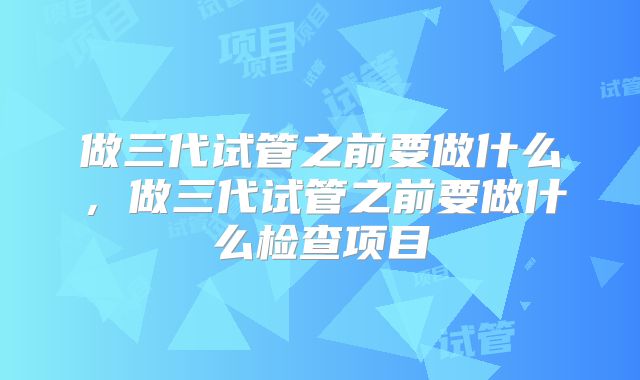 做三代试管之前要做什么，做三代试管之前要做什么检查项目