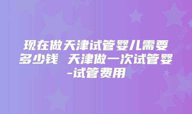 现在做天津试管婴儿需要多少钱 天津做一次试管婴-试管费用