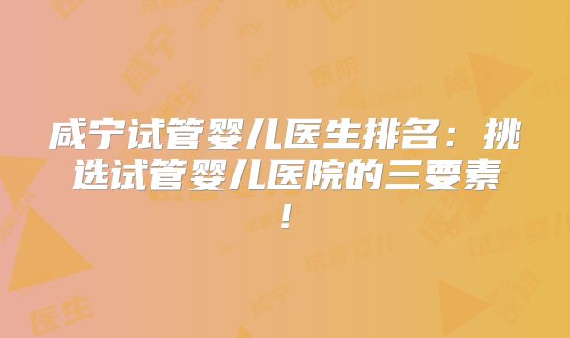 咸宁试管婴儿医生排名：挑选试管婴儿医院的三要素!