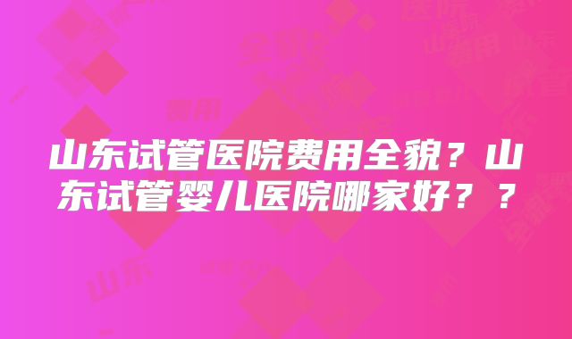 山东试管医院费用全貌?山东试管婴儿医院哪家好??