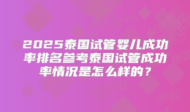 2025泰国试管婴儿成功率排名参考泰国试管成功率情况是怎么样的？