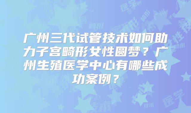 广州三代试管技术如何助力子宫畸形女性圆梦？广州生殖医学中心有哪些成功案例？