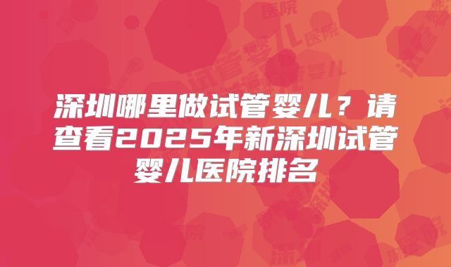 深圳哪里做试管婴儿？请查看2025年新深圳试管婴儿医院排名