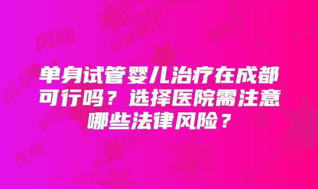 单身试管婴儿治疗在成都可行吗？选择医院需注意哪些法律风险？
