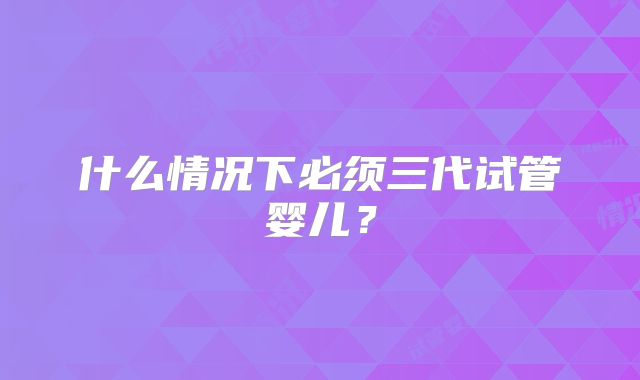 什么情况下必须三代试管婴儿?