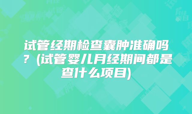 试管经期检查囊肿准确吗？(试管婴儿月经期间都是查什么项目)