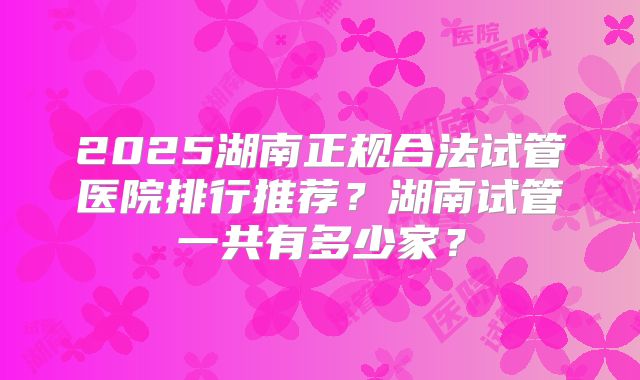 2025湖南正规合法试管医院排行推荐？湖南试管一共有多少家？