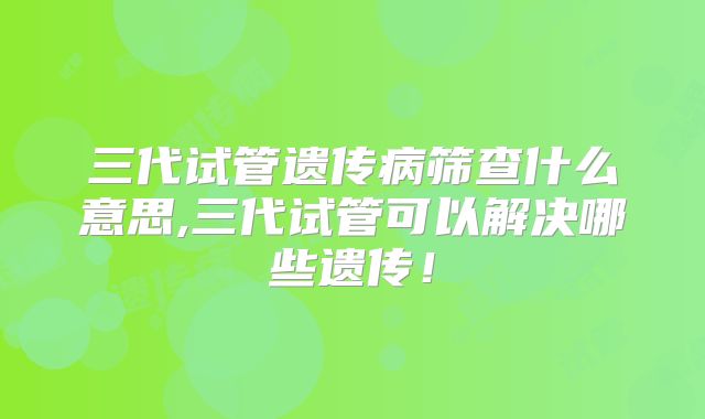三代试管遗传病筛查什么意思,三代试管可以解决哪些遗传！