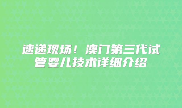 速递现场！澳门第三代试管婴儿技术详细介绍