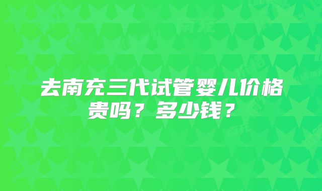 去南充三代试管婴儿价格贵吗？多少钱？