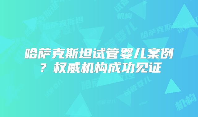 哈萨克斯坦试管婴儿案例？权威机构成功见证