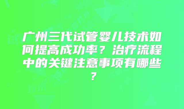 广州三代试管婴儿技术如何提高成功率？治疗流程中的关键注意事项有哪些？