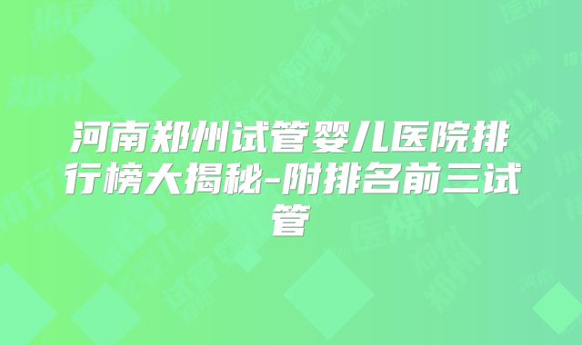 河南郑州试管婴儿医院排行榜大揭秘-附排名前三试管