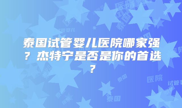 泰国试管婴儿医院哪家强？杰特宁是否是你的首选？