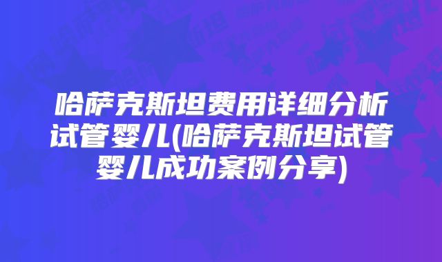 哈萨克斯坦费用详细分析试管婴儿(哈萨克斯坦试管婴儿成功案例分享)