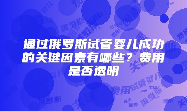 通过俄罗斯试管婴儿成功的关键因素有哪些？费用是否透明
