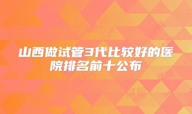 山西做试管3代比较好的医院排名前十公布