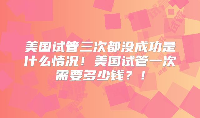 美国试管三次都没成功是什么情况！美国试管一次需要多少钱？！