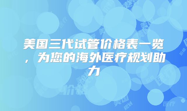 美国三代试管价格表一览，为您的海外医疗规划助力