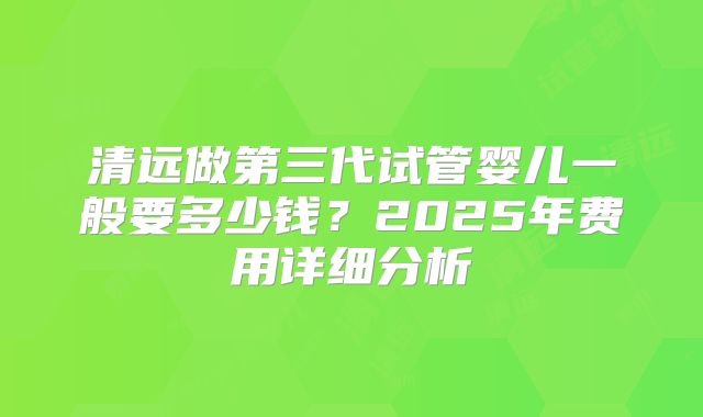 清远做第三代试管婴儿一般要多少钱？2025年费用详细分析