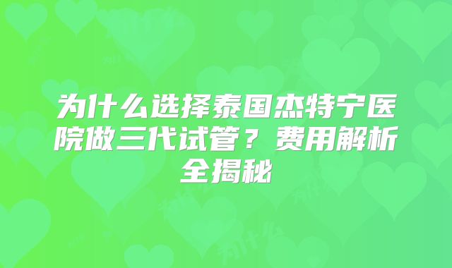 为什么选择泰国杰特宁医院做三代试管？费用解析全揭秘