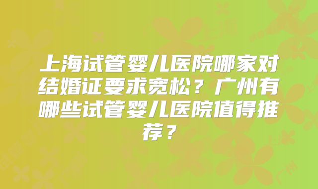 上海试管婴儿医院哪家对结婚证要求宽松？广州有哪些试管婴儿医院值得推荐？