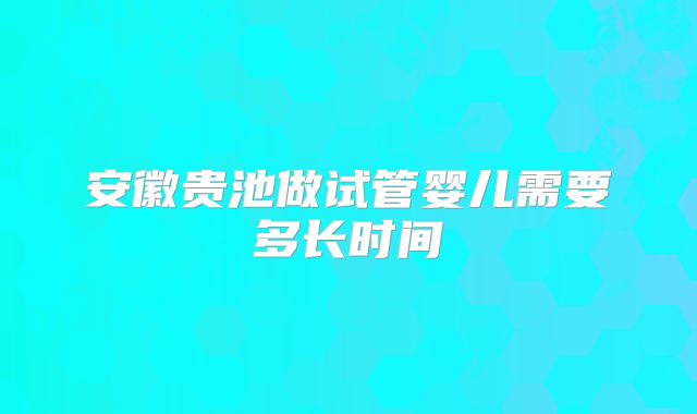 安徽贵池做试管婴儿需要多长时间