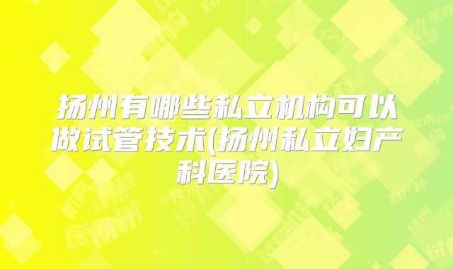 扬州有哪些私立机构可以做试管技术(扬州私立妇产科医院)