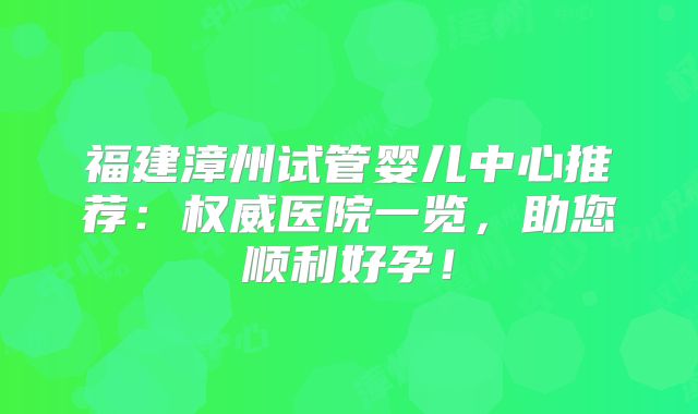福建漳州试管婴儿中心推荐：权威医院一览，助您顺利好孕！