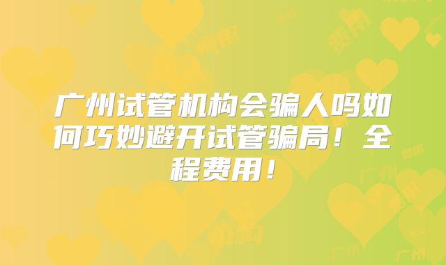 广州试管机构会骗人吗如何巧妙避开试管骗局！全程费用！