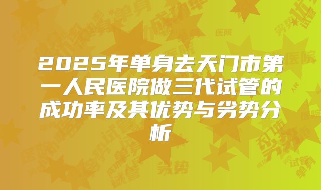 2025年单身去天门市第一人民医院做三代试管的成功率及其优势与劣势分析